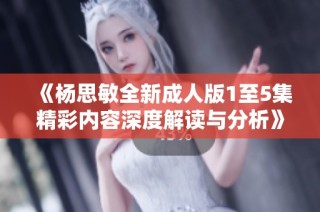 《杨思敏全新成人版1至5集精彩内容深度解读与分析》