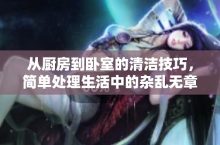 从厨房到卧室的清洁技巧，简单处理生活中的杂乱无章