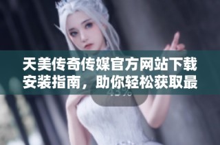 天美传奇传媒官方网站下载安装指南，助你轻松获取最新资源