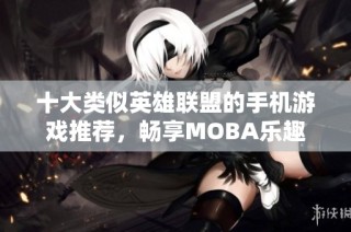十大类似英雄联盟的手机游戏推荐，畅享MOBA乐趣