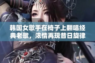 韩国女歌手在椅子上翻唱经典老歌，浓情再现昔日旋律