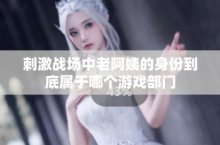 刺激战场中老阿姨的身份到底属于哪个游戏部门