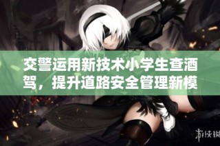 交警运用新技术小学生查酒驾，提升道路安全管理新模式