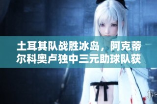 土耳其队战胜冰岛，阿克蒂尔科奥卢独中三元助球队获胜