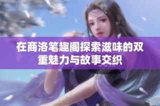 在商洛笔趣阁探索滋味的双重魅力与故事交织