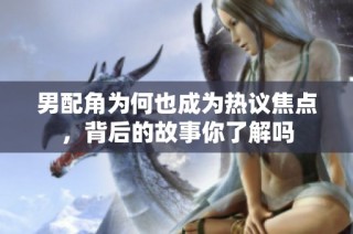 男配角为何也成为热议焦点，背后的故事你了解吗