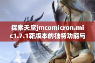 探索天堂jmcomicron.mic1.7.1新版本的独特功能与优势