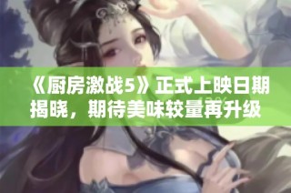 《厨房激战5》正式上映日期揭晓，期待美味较量再升级！
