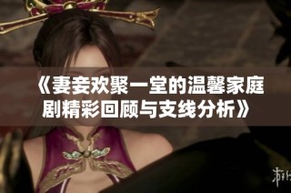 《妻妾欢聚一堂的温馨家庭剧精彩回顾与支线分析》