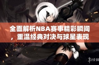 全面解析NBA赛事精彩瞬间，重温经典对决与球星表现