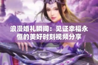 浪漫婚礼瞬间：见证幸福永恒的美好时刻视频分享