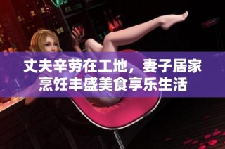丈夫辛劳在工地，妻子居家烹饪丰盛美食享乐生活