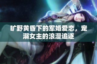 旷野黄昏下的军婚爱恋，宠溺女主的浪漫追逐