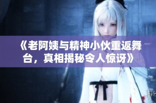 《老阿姨与精神小伙重返舞台，真相揭秘令人惊讶》
