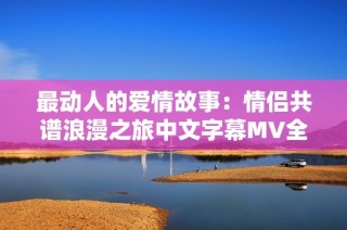 最动人的爱情故事：情侣共谱浪漫之旅中文字幕MV全览
