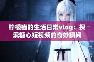 柠檬猫的生活日常vlog：探索糖心短视频的奇妙瞬间