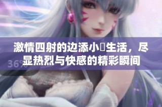激情四射的边添小泬生活，尽显热烈与快感的精彩瞬间