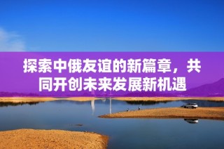 探索中俄友谊的新篇章，共同开创未来发展新机遇