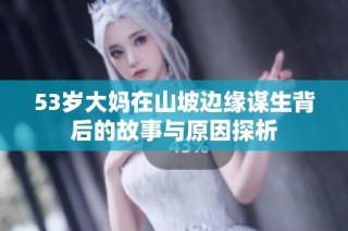 53岁大妈在山坡边缘谋生背后的故事与原因探析