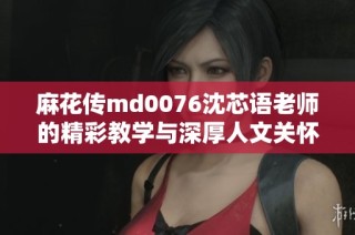 麻花传md0076沈芯语老师的精彩教学与深厚人文关怀