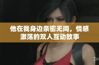 他在我身边亲密无间，情感激荡的双人互动故事