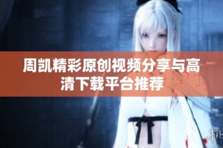 周凯精彩原创视频分享与高清下载平台推荐