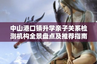 中山港口镇升学亲子关系检测机构全景盘点及推荐指南