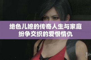 绝色儿媳的传奇人生与家庭纷争交织的爱恨情仇