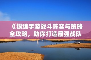 《银魂手游战斗阵容与策略全攻略，助你打造最强战队》