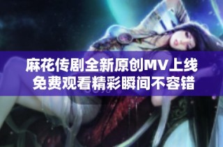 麻花传剧全新原创MV上线 免费观看精彩瞬间不容错过