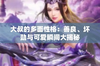 大叔的多面性格：善良、坏劲与可爱瞬间大揭秘
