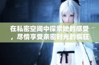 在私密空间中探索她的感受，尽情享受亲密时光的疯狂旅程