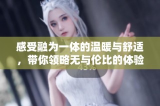 感受融为一体的温暖与舒适，带你领略无与伦比的体验