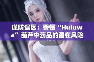 谨防误区：警惕“Huluwa”葫芦中药品的潜在风险与隐患