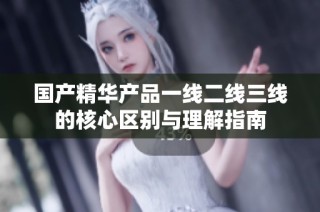 国产精华产品一线二线三线的核心区别与理解指南