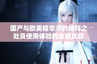 国产与欧美精华液的独特之处及使用体验的全面比较