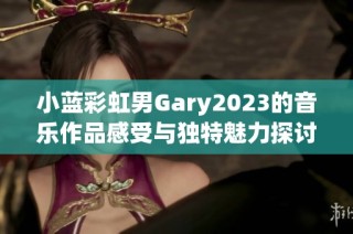 小蓝彩虹男Gary2023的音乐作品感受与独特魅力探讨