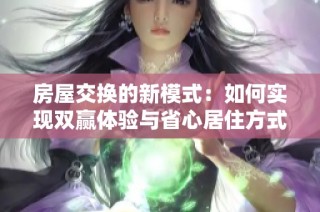 房屋交换的新模式：如何实现双赢体验与省心居住方式