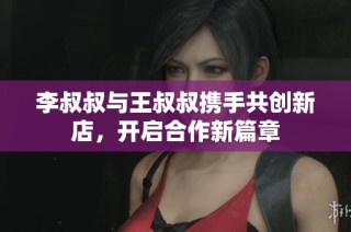 李叔叔与王叔叔携手共创新店，开启合作新篇章