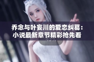 乔念与叶妄川的爱恋纠葛：小说最新章节精彩抢先看