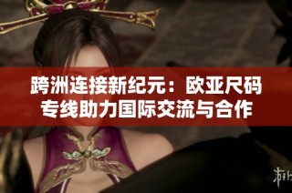 跨洲连接新纪元：欧亚尺码专线助力国际交流与合作