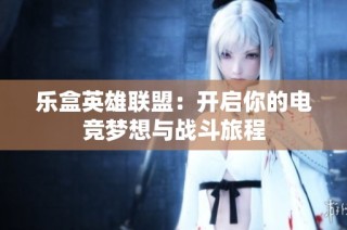 乐盒英雄联盟：开启你的电竞梦想与战斗旅程