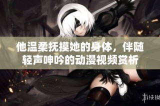 他温柔抚摸她的身体，伴随轻声呻吟的动漫视频赏析