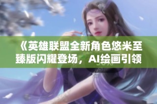 《英雄联盟全新角色悠米至臻版闪耀登场，AI绘画引领游戏艺术新潮流》