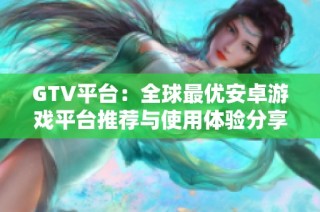 GTV平台：全球最优安卓游戏平台推荐与使用体验分享