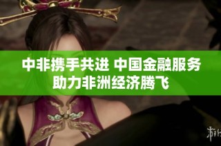 中非携手共进 中国金融服务助力非洲经济腾飞