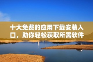 十大免费的应用下载安装入口，助你轻松获取所需软件
