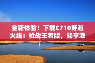 全新体验！下载C710穿越火线：枪战王者版，畅享激战乐趣
