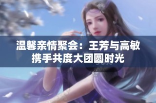 温馨亲情聚会：王芳与高敏携手共度大团圆时光
