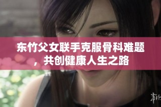 东竹父女联手克服骨科难题，共创健康人生之路